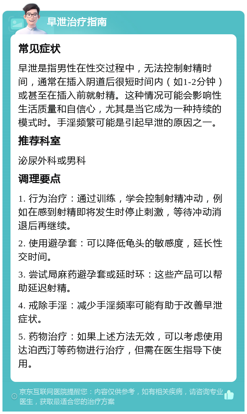 早泄治疗指南 常见症状 早泄是指男性在性交过程中，无法控制射精时间，通常在插入阴道后很短时间内（如1-2分钟）或甚至在插入前就射精。这种情况可能会影响性生活质量和自信心，尤其是当它成为一种持续的模式时。手淫频繁可能是引起早泄的原因之一。 推荐科室 泌尿外科或男科 调理要点 1. 行为治疗：通过训练，学会控制射精冲动，例如在感到射精即将发生时停止刺激，等待冲动消退后再继续。 2. 使用避孕套：可以降低龟头的敏感度，延长性交时间。 3. 尝试局麻药避孕套或延时环：这些产品可以帮助延迟射精。 4. 戒除手淫：减少手淫频率可能有助于改善早泄症状。 5. 药物治疗：如果上述方法无效，可以考虑使用达泊西汀等药物进行治疗，但需在医生指导下使用。