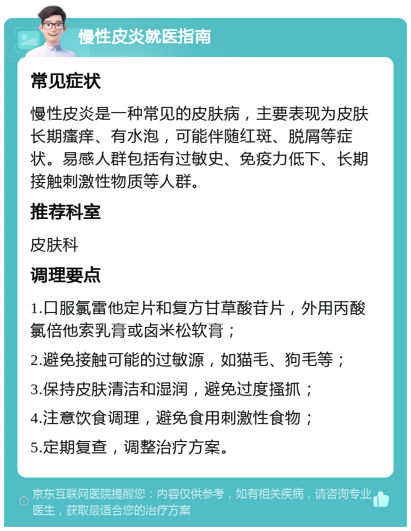 慢性皮炎就医指南 常见症状 慢性皮炎是一种常见的皮肤病，主要表现为皮肤长期瘙痒、有水泡，可能伴随红斑、脱屑等症状。易感人群包括有过敏史、免疫力低下、长期接触刺激性物质等人群。 推荐科室 皮肤科 调理要点 1.口服氯雷他定片和复方甘草酸苷片，外用丙酸氯倍他索乳膏或卤米松软膏； 2.避免接触可能的过敏源，如猫毛、狗毛等； 3.保持皮肤清洁和湿润，避免过度搔抓； 4.注意饮食调理，避免食用刺激性食物； 5.定期复查，调整治疗方案。