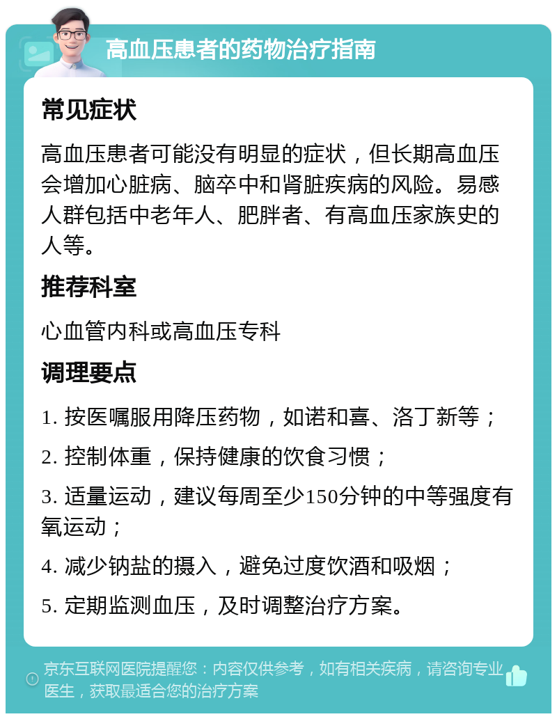 高血压患者的药物治疗指南 常见症状 高血压患者可能没有明显的症状，但长期高血压会增加心脏病、脑卒中和肾脏疾病的风险。易感人群包括中老年人、肥胖者、有高血压家族史的人等。 推荐科室 心血管内科或高血压专科 调理要点 1. 按医嘱服用降压药物，如诺和喜、洛丁新等； 2. 控制体重，保持健康的饮食习惯； 3. 适量运动，建议每周至少150分钟的中等强度有氧运动； 4. 减少钠盐的摄入，避免过度饮酒和吸烟； 5. 定期监测血压，及时调整治疗方案。