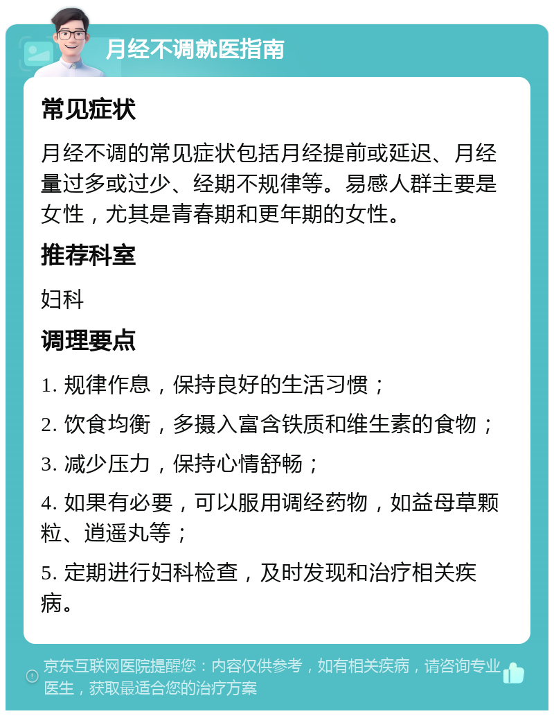 月经不调就医指南 常见症状 月经不调的常见症状包括月经提前或延迟、月经量过多或过少、经期不规律等。易感人群主要是女性，尤其是青春期和更年期的女性。 推荐科室 妇科 调理要点 1. 规律作息，保持良好的生活习惯； 2. 饮食均衡，多摄入富含铁质和维生素的食物； 3. 减少压力，保持心情舒畅； 4. 如果有必要，可以服用调经药物，如益母草颗粒、逍遥丸等； 5. 定期进行妇科检查，及时发现和治疗相关疾病。