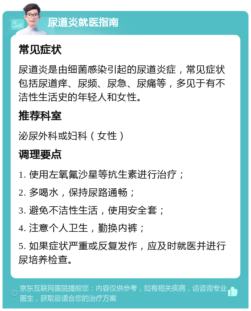 尿道炎就医指南 常见症状 尿道炎是由细菌感染引起的尿道炎症，常见症状包括尿道痒、尿频、尿急、尿痛等，多见于有不洁性生活史的年轻人和女性。 推荐科室 泌尿外科或妇科（女性） 调理要点 1. 使用左氧氟沙星等抗生素进行治疗； 2. 多喝水，保持尿路通畅； 3. 避免不洁性生活，使用安全套； 4. 注意个人卫生，勤换内裤； 5. 如果症状严重或反复发作，应及时就医并进行尿培养检查。