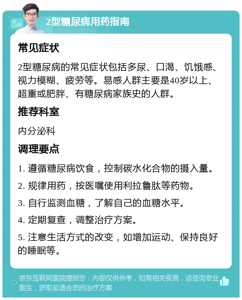 2型糖尿病用药指南 常见症状 2型糖尿病的常见症状包括多尿、口渴、饥饿感、视力模糊、疲劳等。易感人群主要是40岁以上、超重或肥胖、有糖尿病家族史的人群。 推荐科室 内分泌科 调理要点 1. 遵循糖尿病饮食，控制碳水化合物的摄入量。 2. 规律用药，按医嘱使用利拉鲁肽等药物。 3. 自行监测血糖，了解自己的血糖水平。 4. 定期复查，调整治疗方案。 5. 注意生活方式的改变，如增加运动、保持良好的睡眠等。