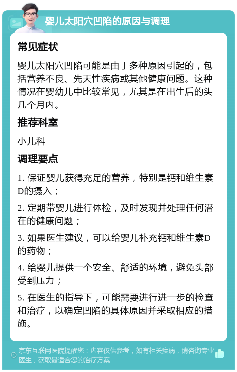 婴儿太阳穴凹陷的原因与调理 常见症状 婴儿太阳穴凹陷可能是由于多种原因引起的，包括营养不良、先天性疾病或其他健康问题。这种情况在婴幼儿中比较常见，尤其是在出生后的头几个月内。 推荐科室 小儿科 调理要点 1. 保证婴儿获得充足的营养，特别是钙和维生素D的摄入； 2. 定期带婴儿进行体检，及时发现并处理任何潜在的健康问题； 3. 如果医生建议，可以给婴儿补充钙和维生素D的药物； 4. 给婴儿提供一个安全、舒适的环境，避免头部受到压力； 5. 在医生的指导下，可能需要进行进一步的检查和治疗，以确定凹陷的具体原因并采取相应的措施。