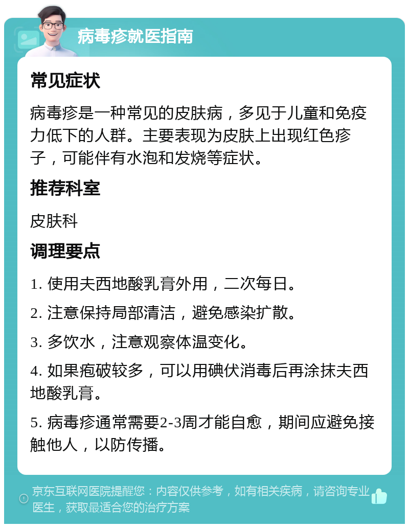 病毒疹就医指南 常见症状 病毒疹是一种常见的皮肤病，多见于儿童和免疫力低下的人群。主要表现为皮肤上出现红色疹子，可能伴有水泡和发烧等症状。 推荐科室 皮肤科 调理要点 1. 使用夫西地酸乳膏外用，二次每日。 2. 注意保持局部清洁，避免感染扩散。 3. 多饮水，注意观察体温变化。 4. 如果疱破较多，可以用碘伏消毒后再涂抹夫西地酸乳膏。 5. 病毒疹通常需要2-3周才能自愈，期间应避免接触他人，以防传播。