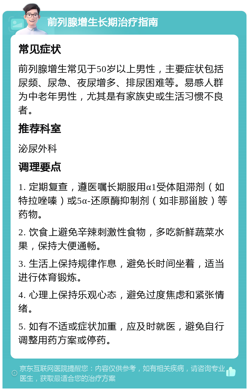 前列腺增生长期治疗指南 常见症状 前列腺增生常见于50岁以上男性，主要症状包括尿频、尿急、夜尿增多、排尿困难等。易感人群为中老年男性，尤其是有家族史或生活习惯不良者。 推荐科室 泌尿外科 调理要点 1. 定期复查，遵医嘱长期服用α1受体阻滞剂（如特拉唑嗪）或5α-还原酶抑制剂（如非那甾胺）等药物。 2. 饮食上避免辛辣刺激性食物，多吃新鲜蔬菜水果，保持大便通畅。 3. 生活上保持规律作息，避免长时间坐着，适当进行体育锻炼。 4. 心理上保持乐观心态，避免过度焦虑和紧张情绪。 5. 如有不适或症状加重，应及时就医，避免自行调整用药方案或停药。