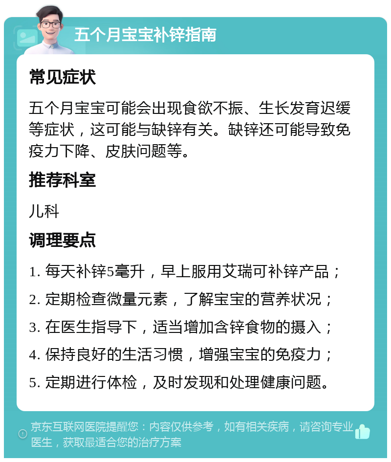 五个月宝宝补锌指南 常见症状 五个月宝宝可能会出现食欲不振、生长发育迟缓等症状，这可能与缺锌有关。缺锌还可能导致免疫力下降、皮肤问题等。 推荐科室 儿科 调理要点 1. 每天补锌5毫升，早上服用艾瑞可补锌产品； 2. 定期检查微量元素，了解宝宝的营养状况； 3. 在医生指导下，适当增加含锌食物的摄入； 4. 保持良好的生活习惯，增强宝宝的免疫力； 5. 定期进行体检，及时发现和处理健康问题。