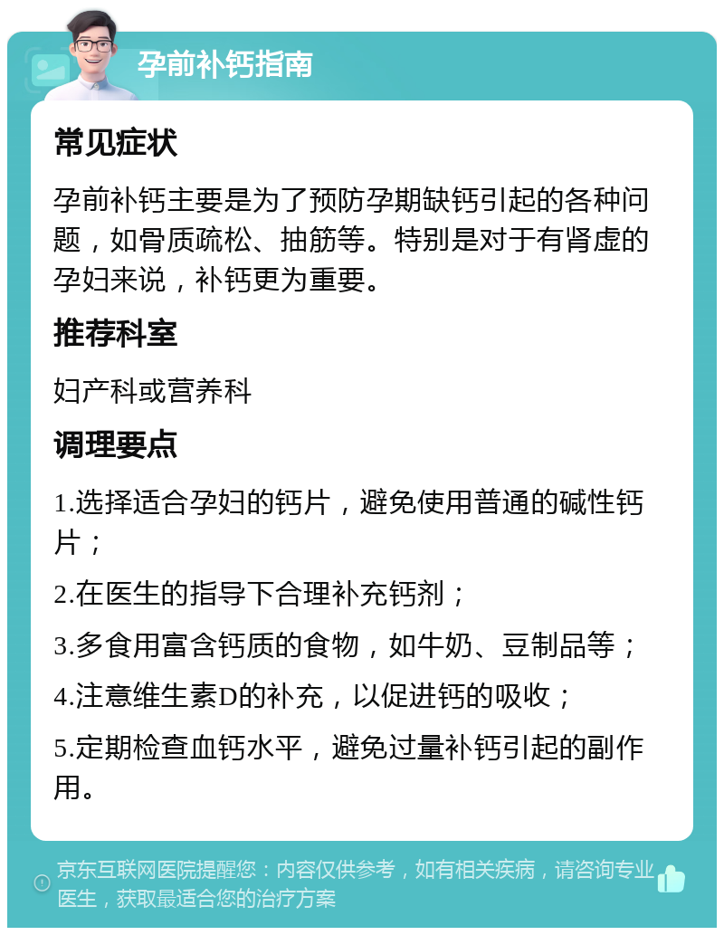 孕前补钙指南 常见症状 孕前补钙主要是为了预防孕期缺钙引起的各种问题，如骨质疏松、抽筋等。特别是对于有肾虚的孕妇来说，补钙更为重要。 推荐科室 妇产科或营养科 调理要点 1.选择适合孕妇的钙片，避免使用普通的碱性钙片； 2.在医生的指导下合理补充钙剂； 3.多食用富含钙质的食物，如牛奶、豆制品等； 4.注意维生素D的补充，以促进钙的吸收； 5.定期检查血钙水平，避免过量补钙引起的副作用。