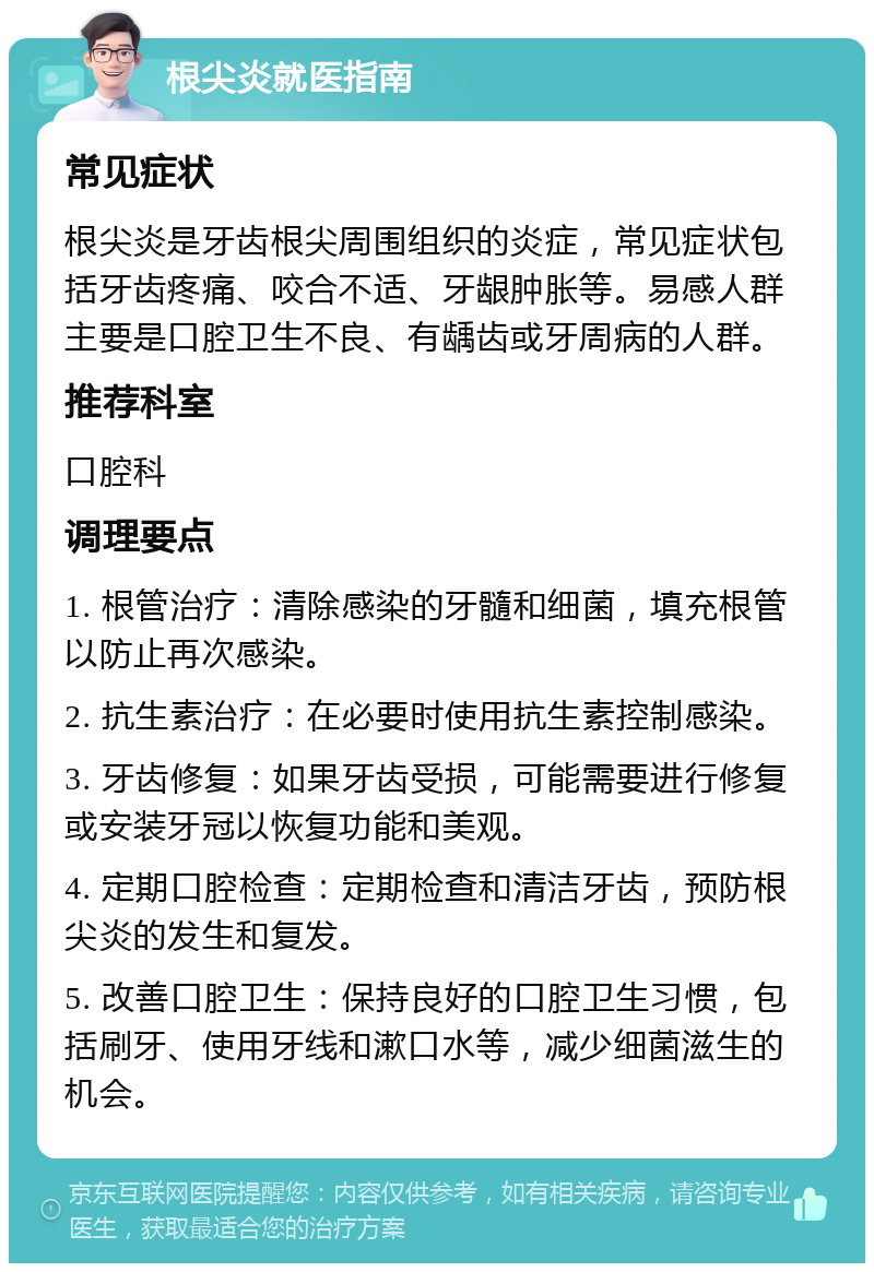 根尖炎就医指南 常见症状 根尖炎是牙齿根尖周围组织的炎症，常见症状包括牙齿疼痛、咬合不适、牙龈肿胀等。易感人群主要是口腔卫生不良、有龋齿或牙周病的人群。 推荐科室 口腔科 调理要点 1. 根管治疗：清除感染的牙髓和细菌，填充根管以防止再次感染。 2. 抗生素治疗：在必要时使用抗生素控制感染。 3. 牙齿修复：如果牙齿受损，可能需要进行修复或安装牙冠以恢复功能和美观。 4. 定期口腔检查：定期检查和清洁牙齿，预防根尖炎的发生和复发。 5. 改善口腔卫生：保持良好的口腔卫生习惯，包括刷牙、使用牙线和漱口水等，减少细菌滋生的机会。