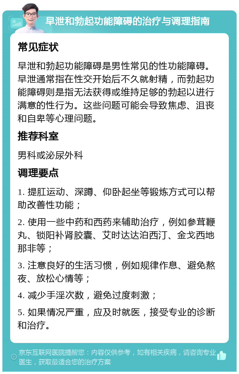 早泄和勃起功能障碍的治疗与调理指南 常见症状 早泄和勃起功能障碍是男性常见的性功能障碍。早泄通常指在性交开始后不久就射精，而勃起功能障碍则是指无法获得或维持足够的勃起以进行满意的性行为。这些问题可能会导致焦虑、沮丧和自卑等心理问题。 推荐科室 男科或泌尿外科 调理要点 1. 提肛运动、深蹲、仰卧起坐等锻炼方式可以帮助改善性功能； 2. 使用一些中药和西药来辅助治疗，例如参茸鞭丸、锁阳补肾胶囊、艾时达达泊西汀、金戈西地那非等； 3. 注意良好的生活习惯，例如规律作息、避免熬夜、放松心情等； 4. 减少手淫次数，避免过度刺激； 5. 如果情况严重，应及时就医，接受专业的诊断和治疗。