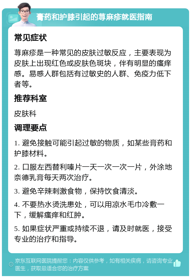 膏药和护膝引起的荨麻疹就医指南 常见症状 荨麻疹是一种常见的皮肤过敏反应，主要表现为皮肤上出现红色或皮肤色斑块，伴有明显的瘙痒感。易感人群包括有过敏史的人群、免疫力低下者等。 推荐科室 皮肤科 调理要点 1. 避免接触可能引起过敏的物质，如某些膏药和护膝材料。 2. 口服左西替利嗪片一天一次一次一片，外涂地奈德乳膏每天两次治疗。 3. 避免辛辣刺激食物，保持饮食清淡。 4. 不要热水烫洗患处，可以用凉水毛巾冷敷一下，缓解瘙痒和红肿。 5. 如果症状严重或持续不退，请及时就医，接受专业的治疗和指导。