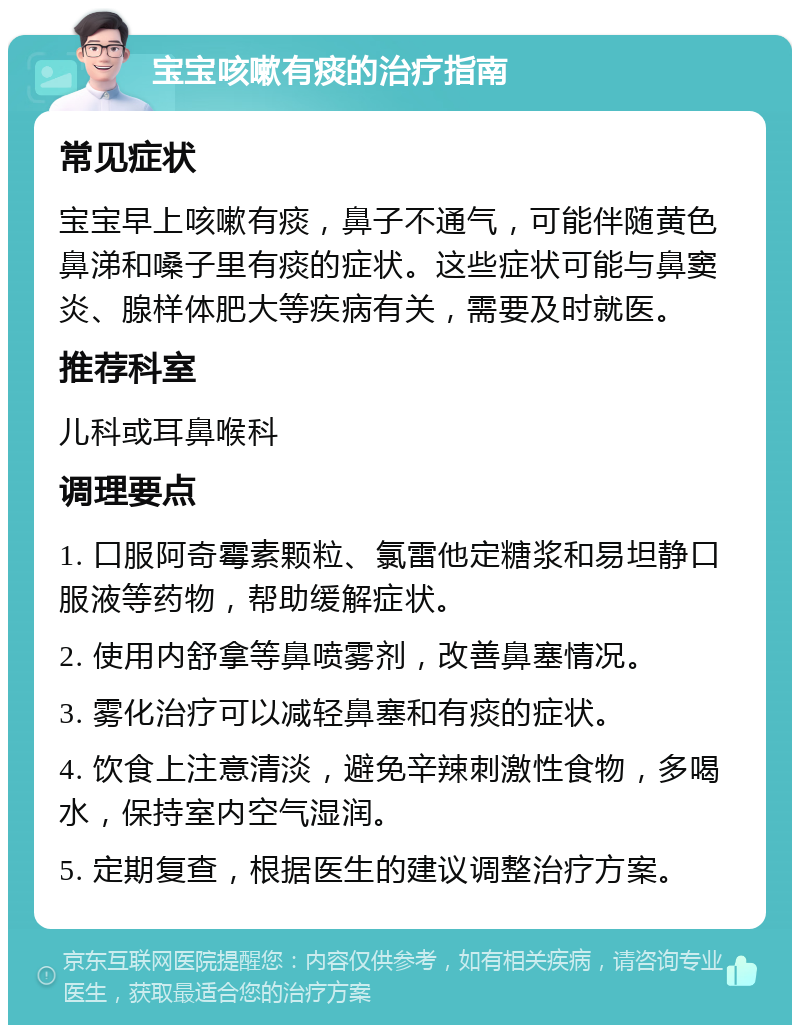 宝宝咳嗽有痰的治疗指南 常见症状 宝宝早上咳嗽有痰，鼻子不通气，可能伴随黄色鼻涕和嗓子里有痰的症状。这些症状可能与鼻窦炎、腺样体肥大等疾病有关，需要及时就医。 推荐科室 儿科或耳鼻喉科 调理要点 1. 口服阿奇霉素颗粒、氯雷他定糖浆和易坦静口服液等药物，帮助缓解症状。 2. 使用内舒拿等鼻喷雾剂，改善鼻塞情况。 3. 雾化治疗可以减轻鼻塞和有痰的症状。 4. 饮食上注意清淡，避免辛辣刺激性食物，多喝水，保持室内空气湿润。 5. 定期复查，根据医生的建议调整治疗方案。