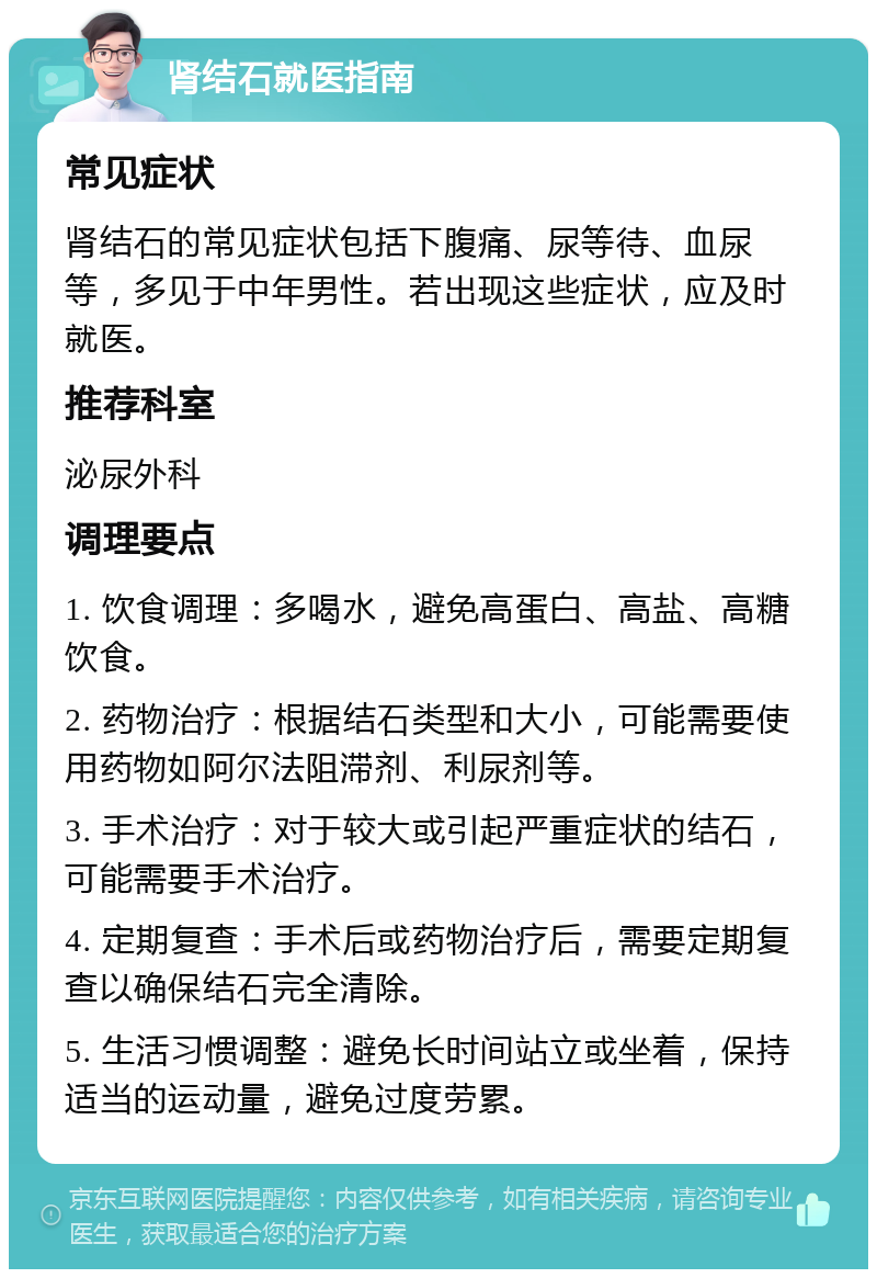 肾结石就医指南 常见症状 肾结石的常见症状包括下腹痛、尿等待、血尿等，多见于中年男性。若出现这些症状，应及时就医。 推荐科室 泌尿外科 调理要点 1. 饮食调理：多喝水，避免高蛋白、高盐、高糖饮食。 2. 药物治疗：根据结石类型和大小，可能需要使用药物如阿尔法阻滞剂、利尿剂等。 3. 手术治疗：对于较大或引起严重症状的结石，可能需要手术治疗。 4. 定期复查：手术后或药物治疗后，需要定期复查以确保结石完全清除。 5. 生活习惯调整：避免长时间站立或坐着，保持适当的运动量，避免过度劳累。