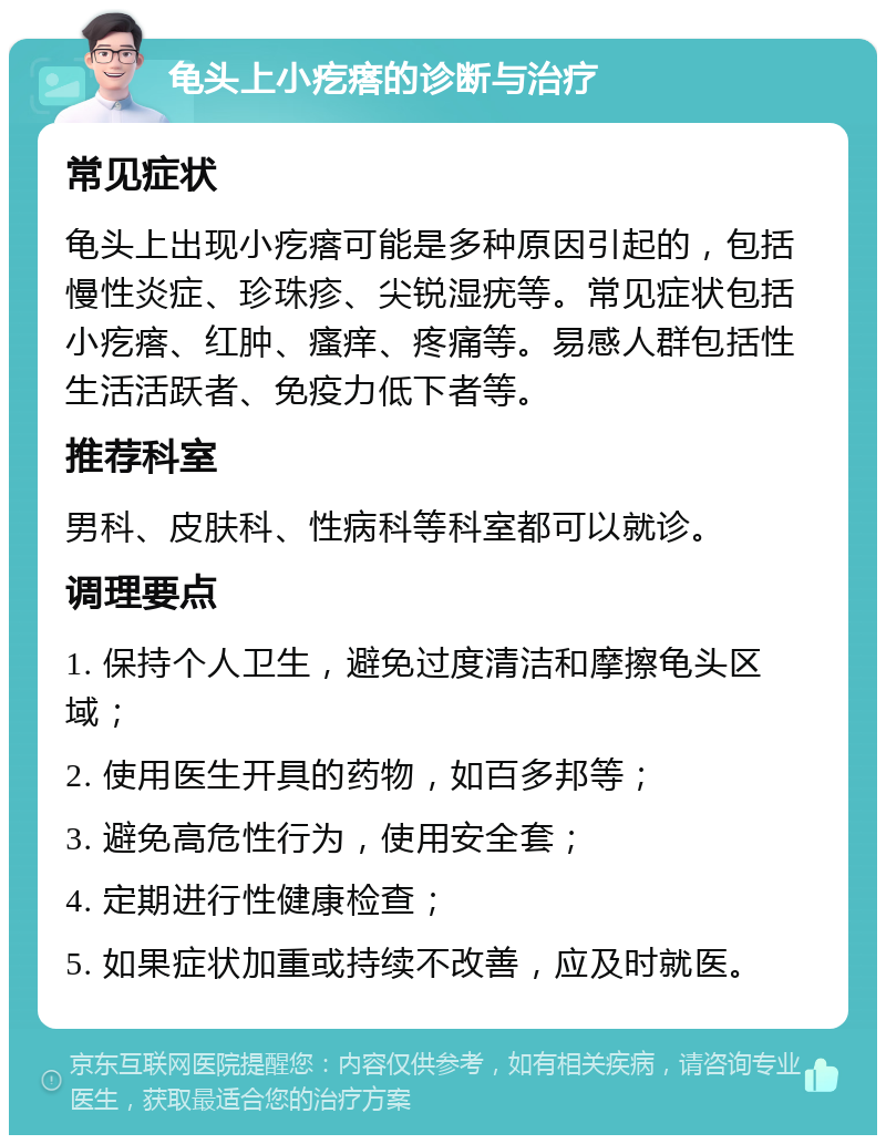 龟头上小疙瘩的诊断与治疗 常见症状 龟头上出现小疙瘩可能是多种原因引起的，包括慢性炎症、珍珠疹、尖锐湿疣等。常见症状包括小疙瘩、红肿、瘙痒、疼痛等。易感人群包括性生活活跃者、免疫力低下者等。 推荐科室 男科、皮肤科、性病科等科室都可以就诊。 调理要点 1. 保持个人卫生，避免过度清洁和摩擦龟头区域； 2. 使用医生开具的药物，如百多邦等； 3. 避免高危性行为，使用安全套； 4. 定期进行性健康检查； 5. 如果症状加重或持续不改善，应及时就医。