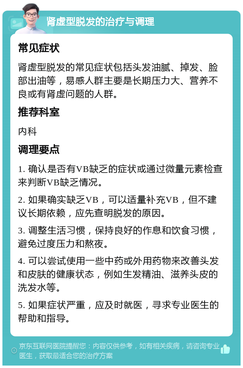 肾虚型脱发的治疗与调理 常见症状 肾虚型脱发的常见症状包括头发油腻、掉发、脸部出油等，易感人群主要是长期压力大、营养不良或有肾虚问题的人群。 推荐科室 内科 调理要点 1. 确认是否有VB缺乏的症状或通过微量元素检查来判断VB缺乏情况。 2. 如果确实缺乏VB，可以适量补充VB，但不建议长期依赖，应先查明脱发的原因。 3. 调整生活习惯，保持良好的作息和饮食习惯，避免过度压力和熬夜。 4. 可以尝试使用一些中药或外用药物来改善头发和皮肤的健康状态，例如生发精油、滋养头皮的洗发水等。 5. 如果症状严重，应及时就医，寻求专业医生的帮助和指导。