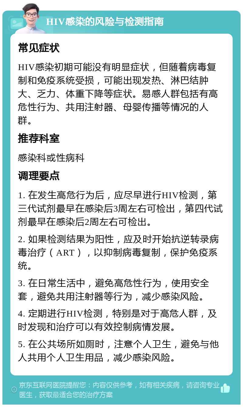 HIV感染的风险与检测指南 常见症状 HIV感染初期可能没有明显症状，但随着病毒复制和免疫系统受损，可能出现发热、淋巴结肿大、乏力、体重下降等症状。易感人群包括有高危性行为、共用注射器、母婴传播等情况的人群。 推荐科室 感染科或性病科 调理要点 1. 在发生高危行为后，应尽早进行HIV检测，第三代试剂最早在感染后3周左右可检出，第四代试剂最早在感染后2周左右可检出。 2. 如果检测结果为阳性，应及时开始抗逆转录病毒治疗（ART），以抑制病毒复制，保护免疫系统。 3. 在日常生活中，避免高危性行为，使用安全套，避免共用注射器等行为，减少感染风险。 4. 定期进行HIV检测，特别是对于高危人群，及时发现和治疗可以有效控制病情发展。 5. 在公共场所如厕时，注意个人卫生，避免与他人共用个人卫生用品，减少感染风险。