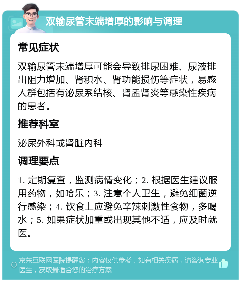 双输尿管末端增厚的影响与调理 常见症状 双输尿管末端增厚可能会导致排尿困难、尿液排出阻力增加、肾积水、肾功能损伤等症状，易感人群包括有泌尿系结核、肾盂肾炎等感染性疾病的患者。 推荐科室 泌尿外科或肾脏内科 调理要点 1. 定期复查，监测病情变化；2. 根据医生建议服用药物，如哈乐；3. 注意个人卫生，避免细菌逆行感染；4. 饮食上应避免辛辣刺激性食物，多喝水；5. 如果症状加重或出现其他不适，应及时就医。