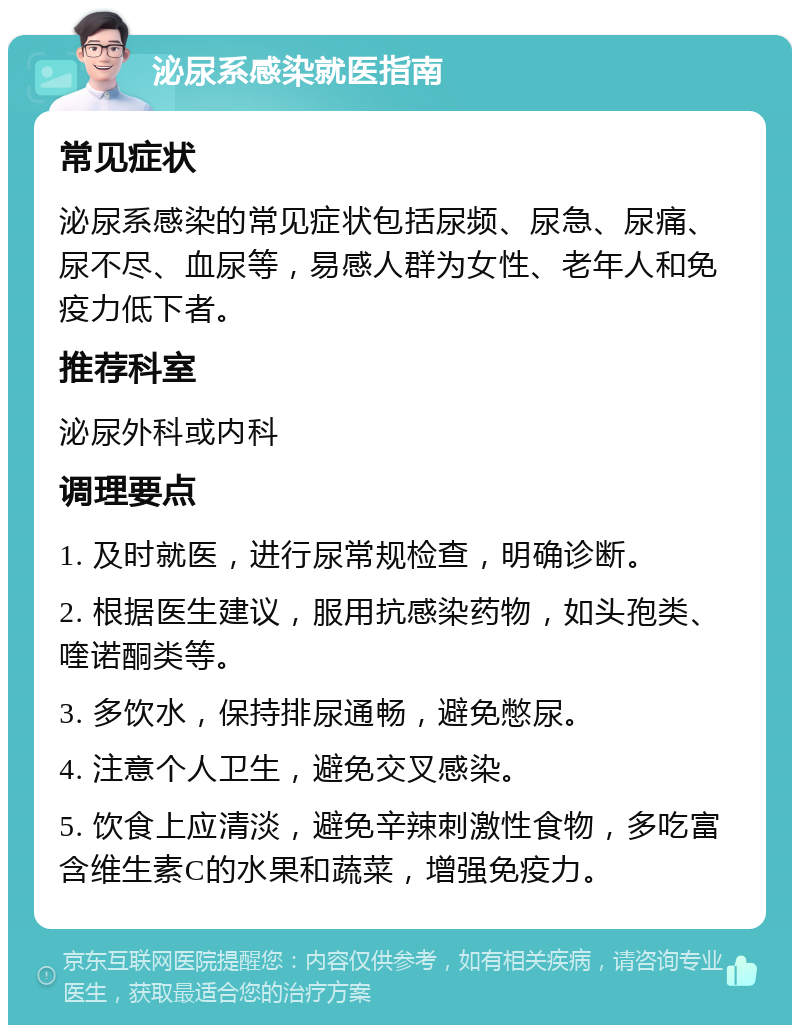 泌尿系感染就医指南 常见症状 泌尿系感染的常见症状包括尿频、尿急、尿痛、尿不尽、血尿等，易感人群为女性、老年人和免疫力低下者。 推荐科室 泌尿外科或内科 调理要点 1. 及时就医，进行尿常规检查，明确诊断。 2. 根据医生建议，服用抗感染药物，如头孢类、喹诺酮类等。 3. 多饮水，保持排尿通畅，避免憋尿。 4. 注意个人卫生，避免交叉感染。 5. 饮食上应清淡，避免辛辣刺激性食物，多吃富含维生素C的水果和蔬菜，增强免疫力。