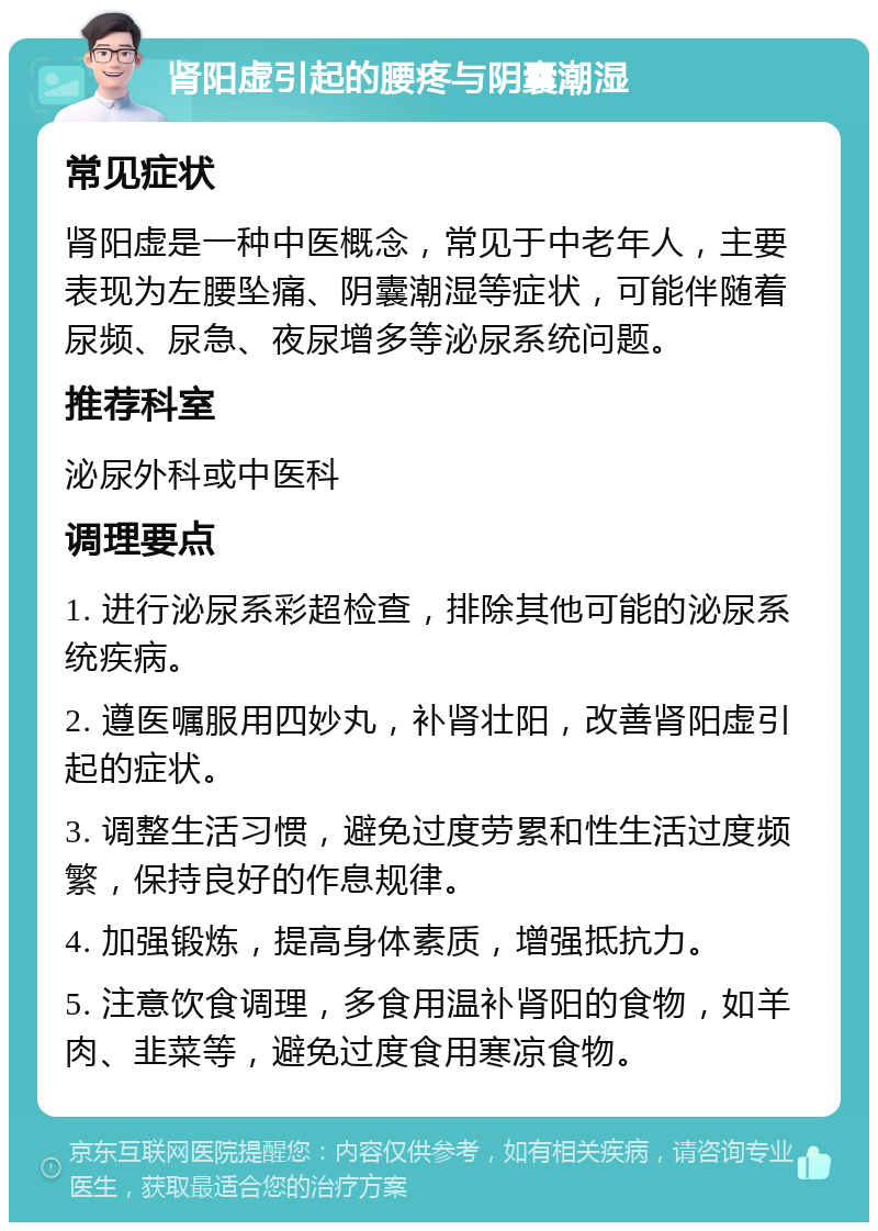 肾阳虚引起的腰疼与阴囊潮湿 常见症状 肾阳虚是一种中医概念，常见于中老年人，主要表现为左腰坠痛、阴囊潮湿等症状，可能伴随着尿频、尿急、夜尿增多等泌尿系统问题。 推荐科室 泌尿外科或中医科 调理要点 1. 进行泌尿系彩超检查，排除其他可能的泌尿系统疾病。 2. 遵医嘱服用四妙丸，补肾壮阳，改善肾阳虚引起的症状。 3. 调整生活习惯，避免过度劳累和性生活过度频繁，保持良好的作息规律。 4. 加强锻炼，提高身体素质，增强抵抗力。 5. 注意饮食调理，多食用温补肾阳的食物，如羊肉、韭菜等，避免过度食用寒凉食物。