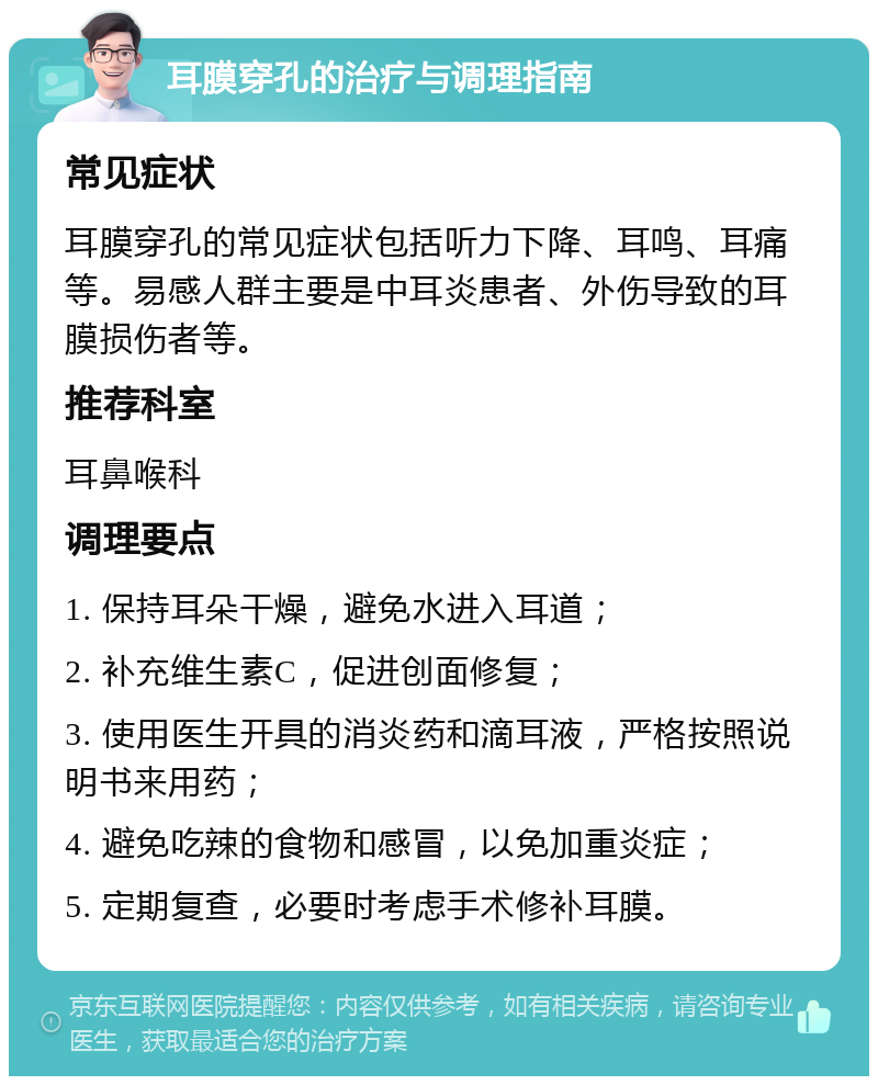 耳膜穿孔的治疗与调理指南 常见症状 耳膜穿孔的常见症状包括听力下降、耳鸣、耳痛等。易感人群主要是中耳炎患者、外伤导致的耳膜损伤者等。 推荐科室 耳鼻喉科 调理要点 1. 保持耳朵干燥，避免水进入耳道； 2. 补充维生素C，促进创面修复； 3. 使用医生开具的消炎药和滴耳液，严格按照说明书来用药； 4. 避免吃辣的食物和感冒，以免加重炎症； 5. 定期复查，必要时考虑手术修补耳膜。