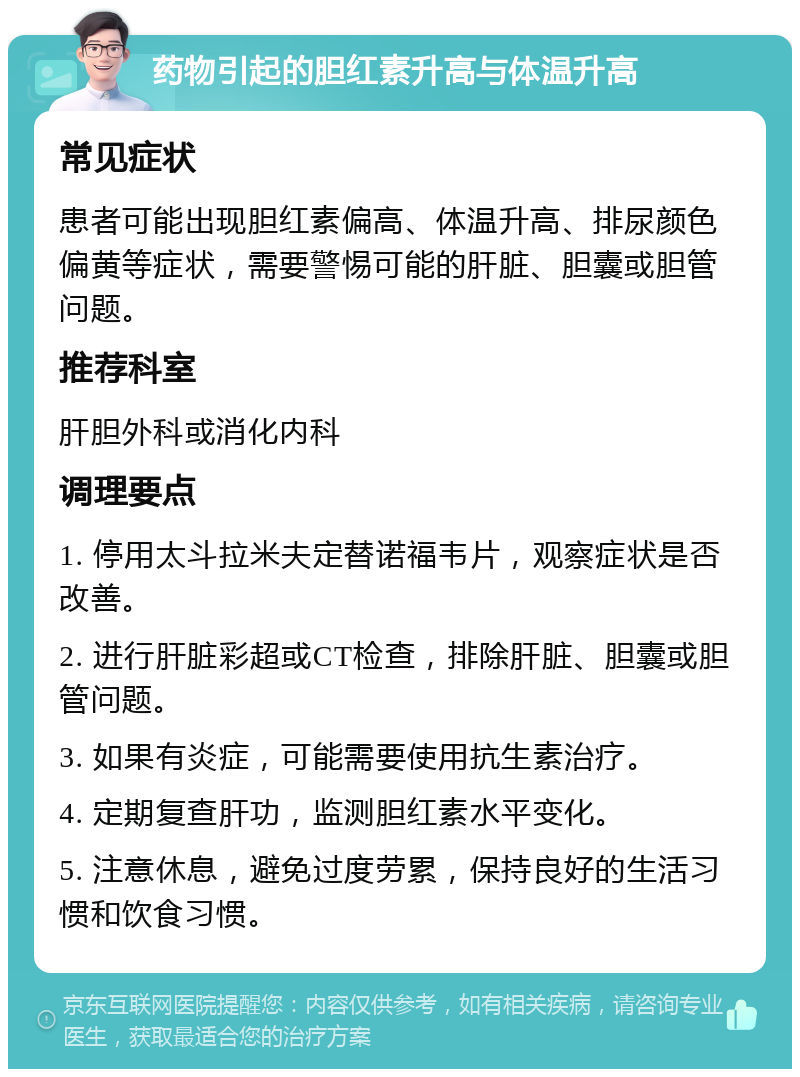 药物引起的胆红素升高与体温升高 常见症状 患者可能出现胆红素偏高、体温升高、排尿颜色偏黄等症状，需要警惕可能的肝脏、胆囊或胆管问题。 推荐科室 肝胆外科或消化内科 调理要点 1. 停用太斗拉米夫定替诺福韦片，观察症状是否改善。 2. 进行肝脏彩超或CT检查，排除肝脏、胆囊或胆管问题。 3. 如果有炎症，可能需要使用抗生素治疗。 4. 定期复查肝功，监测胆红素水平变化。 5. 注意休息，避免过度劳累，保持良好的生活习惯和饮食习惯。