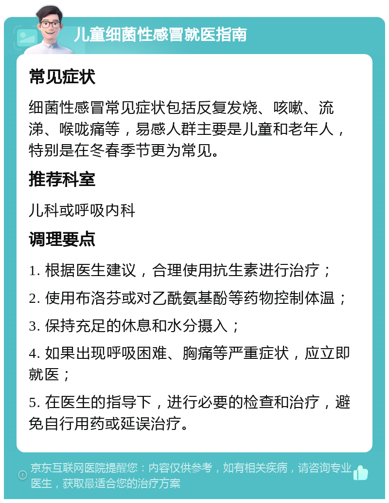 儿童细菌性感冒就医指南 常见症状 细菌性感冒常见症状包括反复发烧、咳嗽、流涕、喉咙痛等，易感人群主要是儿童和老年人，特别是在冬春季节更为常见。 推荐科室 儿科或呼吸内科 调理要点 1. 根据医生建议，合理使用抗生素进行治疗； 2. 使用布洛芬或对乙酰氨基酚等药物控制体温； 3. 保持充足的休息和水分摄入； 4. 如果出现呼吸困难、胸痛等严重症状，应立即就医； 5. 在医生的指导下，进行必要的检查和治疗，避免自行用药或延误治疗。