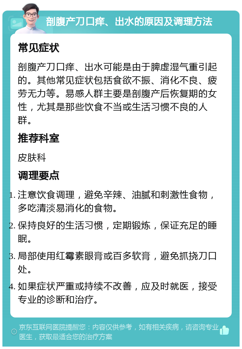 剖腹产刀口痒、出水的原因及调理方法 常见症状 剖腹产刀口痒、出水可能是由于脾虚湿气重引起的。其他常见症状包括食欲不振、消化不良、疲劳无力等。易感人群主要是剖腹产后恢复期的女性，尤其是那些饮食不当或生活习惯不良的人群。 推荐科室 皮肤科 调理要点 注意饮食调理，避免辛辣、油腻和刺激性食物，多吃清淡易消化的食物。 保持良好的生活习惯，定期锻炼，保证充足的睡眠。 局部使用红霉素眼膏或百多软膏，避免抓挠刀口处。 如果症状严重或持续不改善，应及时就医，接受专业的诊断和治疗。