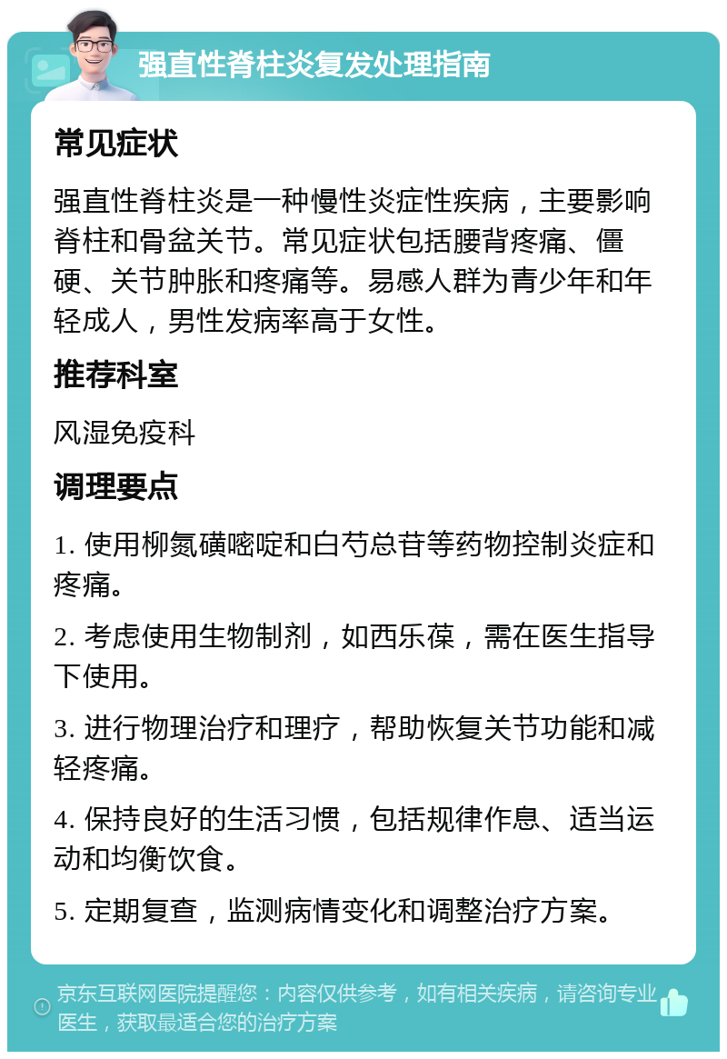 强直性脊柱炎复发处理指南 常见症状 强直性脊柱炎是一种慢性炎症性疾病，主要影响脊柱和骨盆关节。常见症状包括腰背疼痛、僵硬、关节肿胀和疼痛等。易感人群为青少年和年轻成人，男性发病率高于女性。 推荐科室 风湿免疫科 调理要点 1. 使用柳氮磺嘧啶和白芍总苷等药物控制炎症和疼痛。 2. 考虑使用生物制剂，如西乐葆，需在医生指导下使用。 3. 进行物理治疗和理疗，帮助恢复关节功能和减轻疼痛。 4. 保持良好的生活习惯，包括规律作息、适当运动和均衡饮食。 5. 定期复查，监测病情变化和调整治疗方案。