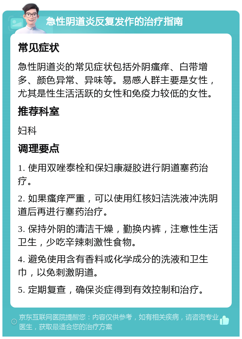 急性阴道炎反复发作的治疗指南 常见症状 急性阴道炎的常见症状包括外阴瘙痒、白带增多、颜色异常、异味等。易感人群主要是女性，尤其是性生活活跃的女性和免疫力较低的女性。 推荐科室 妇科 调理要点 1. 使用双唑泰栓和保妇康凝胶进行阴道塞药治疗。 2. 如果瘙痒严重，可以使用红核妇洁洗液冲洗阴道后再进行塞药治疗。 3. 保持外阴的清洁干燥，勤换内裤，注意性生活卫生，少吃辛辣刺激性食物。 4. 避免使用含有香料或化学成分的洗液和卫生巾，以免刺激阴道。 5. 定期复查，确保炎症得到有效控制和治疗。