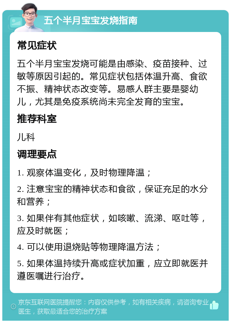 五个半月宝宝发烧指南 常见症状 五个半月宝宝发烧可能是由感染、疫苗接种、过敏等原因引起的。常见症状包括体温升高、食欲不振、精神状态改变等。易感人群主要是婴幼儿，尤其是免疫系统尚未完全发育的宝宝。 推荐科室 儿科 调理要点 1. 观察体温变化，及时物理降温； 2. 注意宝宝的精神状态和食欲，保证充足的水分和营养； 3. 如果伴有其他症状，如咳嗽、流涕、呕吐等，应及时就医； 4. 可以使用退烧贴等物理降温方法； 5. 如果体温持续升高或症状加重，应立即就医并遵医嘱进行治疗。