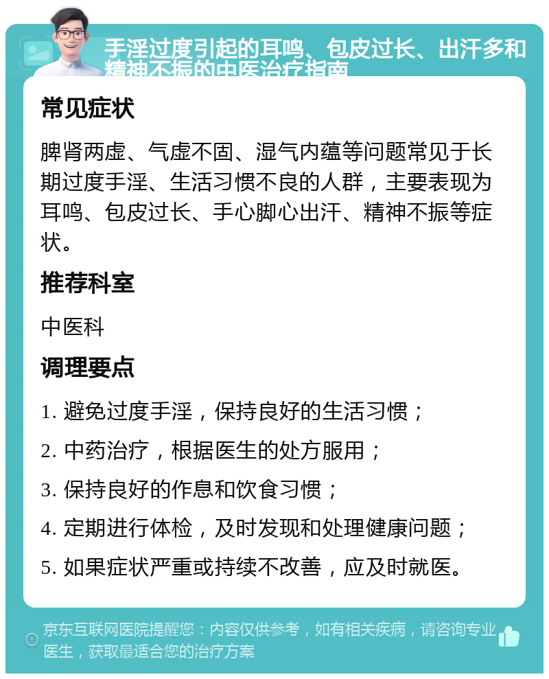 手淫过度引起的耳鸣、包皮过长、出汗多和精神不振的中医治疗指南 常见症状 脾肾两虚、气虚不固、湿气内蕴等问题常见于长期过度手淫、生活习惯不良的人群，主要表现为耳鸣、包皮过长、手心脚心出汗、精神不振等症状。 推荐科室 中医科 调理要点 1. 避免过度手淫，保持良好的生活习惯； 2. 中药治疗，根据医生的处方服用； 3. 保持良好的作息和饮食习惯； 4. 定期进行体检，及时发现和处理健康问题； 5. 如果症状严重或持续不改善，应及时就医。