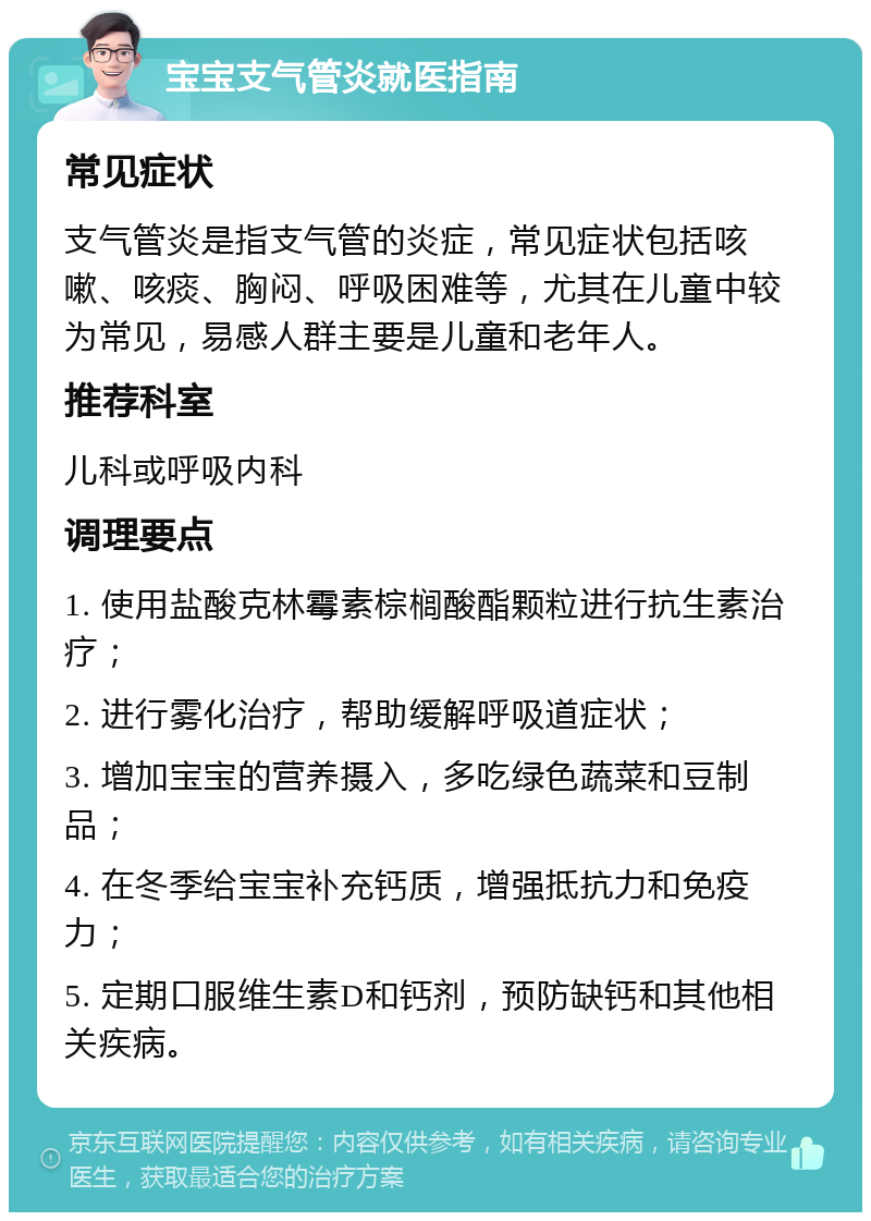 宝宝支气管炎就医指南 常见症状 支气管炎是指支气管的炎症，常见症状包括咳嗽、咳痰、胸闷、呼吸困难等，尤其在儿童中较为常见，易感人群主要是儿童和老年人。 推荐科室 儿科或呼吸内科 调理要点 1. 使用盐酸克林霉素棕榈酸酯颗粒进行抗生素治疗； 2. 进行雾化治疗，帮助缓解呼吸道症状； 3. 增加宝宝的营养摄入，多吃绿色蔬菜和豆制品； 4. 在冬季给宝宝补充钙质，增强抵抗力和免疫力； 5. 定期口服维生素D和钙剂，预防缺钙和其他相关疾病。