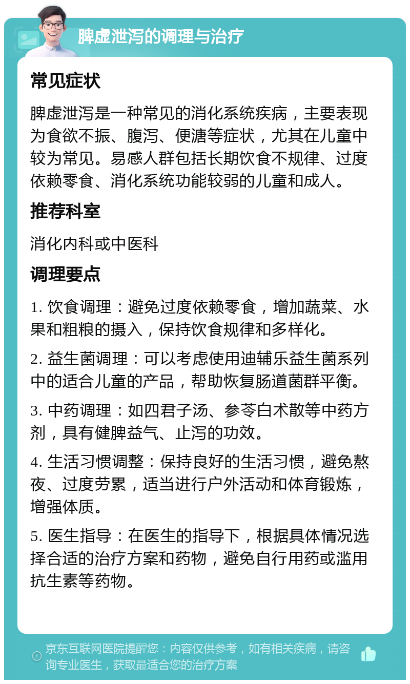 脾虚泄泻的调理与治疗 常见症状 脾虚泄泻是一种常见的消化系统疾病，主要表现为食欲不振、腹泻、便溏等症状，尤其在儿童中较为常见。易感人群包括长期饮食不规律、过度依赖零食、消化系统功能较弱的儿童和成人。 推荐科室 消化内科或中医科 调理要点 1. 饮食调理：避免过度依赖零食，增加蔬菜、水果和粗粮的摄入，保持饮食规律和多样化。 2. 益生菌调理：可以考虑使用迪辅乐益生菌系列中的适合儿童的产品，帮助恢复肠道菌群平衡。 3. 中药调理：如四君子汤、参苓白术散等中药方剂，具有健脾益气、止泻的功效。 4. 生活习惯调整：保持良好的生活习惯，避免熬夜、过度劳累，适当进行户外活动和体育锻炼，增强体质。 5. 医生指导：在医生的指导下，根据具体情况选择合适的治疗方案和药物，避免自行用药或滥用抗生素等药物。