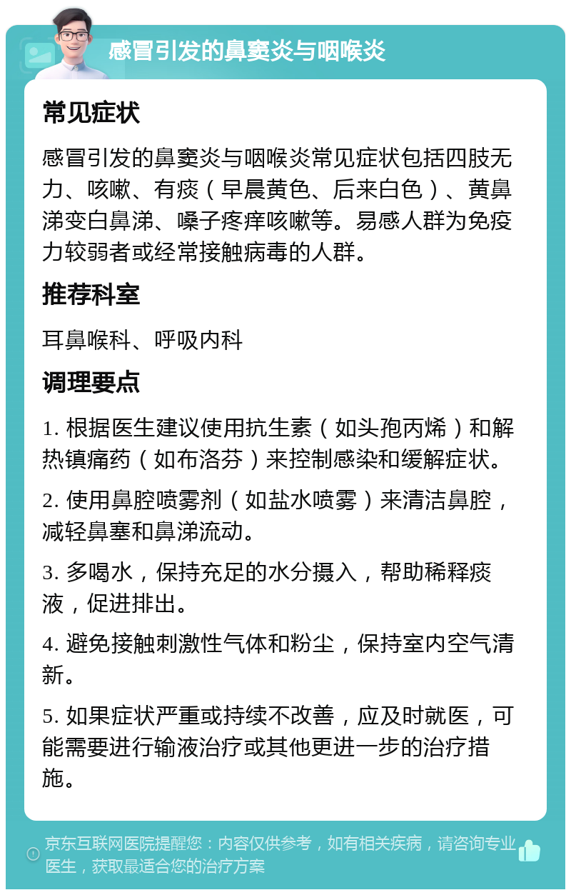 感冒引发的鼻窦炎与咽喉炎 常见症状 感冒引发的鼻窦炎与咽喉炎常见症状包括四肢无力、咳嗽、有痰（早晨黄色、后来白色）、黄鼻涕变白鼻涕、嗓子疼痒咳嗽等。易感人群为免疫力较弱者或经常接触病毒的人群。 推荐科室 耳鼻喉科、呼吸内科 调理要点 1. 根据医生建议使用抗生素（如头孢丙烯）和解热镇痛药（如布洛芬）来控制感染和缓解症状。 2. 使用鼻腔喷雾剂（如盐水喷雾）来清洁鼻腔，减轻鼻塞和鼻涕流动。 3. 多喝水，保持充足的水分摄入，帮助稀释痰液，促进排出。 4. 避免接触刺激性气体和粉尘，保持室内空气清新。 5. 如果症状严重或持续不改善，应及时就医，可能需要进行输液治疗或其他更进一步的治疗措施。