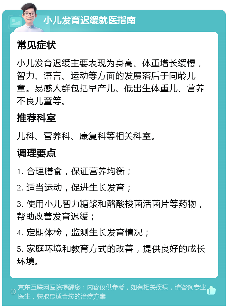 小儿发育迟缓就医指南 常见症状 小儿发育迟缓主要表现为身高、体重增长缓慢，智力、语言、运动等方面的发展落后于同龄儿童。易感人群包括早产儿、低出生体重儿、营养不良儿童等。 推荐科室 儿科、营养科、康复科等相关科室。 调理要点 1. 合理膳食，保证营养均衡； 2. 适当运动，促进生长发育； 3. 使用小儿智力糖浆和酪酸梭菌活菌片等药物，帮助改善发育迟缓； 4. 定期体检，监测生长发育情况； 5. 家庭环境和教育方式的改善，提供良好的成长环境。