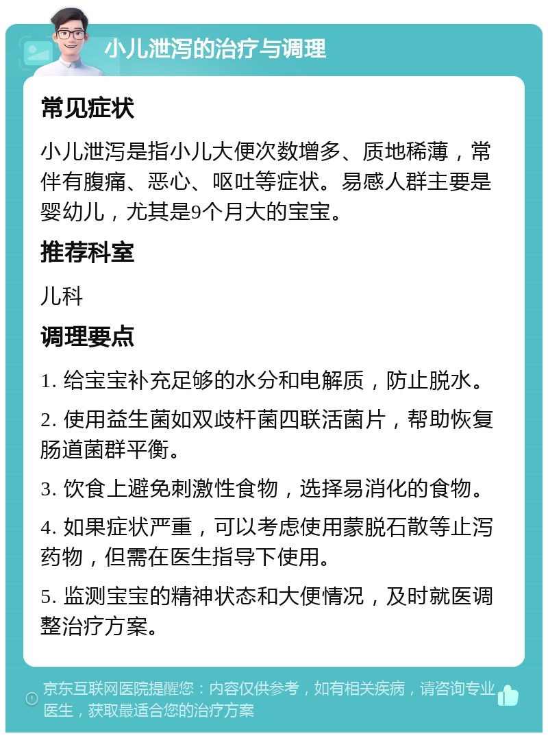 小儿泄泻的治疗与调理 常见症状 小儿泄泻是指小儿大便次数增多、质地稀薄，常伴有腹痛、恶心、呕吐等症状。易感人群主要是婴幼儿，尤其是9个月大的宝宝。 推荐科室 儿科 调理要点 1. 给宝宝补充足够的水分和电解质，防止脱水。 2. 使用益生菌如双歧杆菌四联活菌片，帮助恢复肠道菌群平衡。 3. 饮食上避免刺激性食物，选择易消化的食物。 4. 如果症状严重，可以考虑使用蒙脱石散等止泻药物，但需在医生指导下使用。 5. 监测宝宝的精神状态和大便情况，及时就医调整治疗方案。