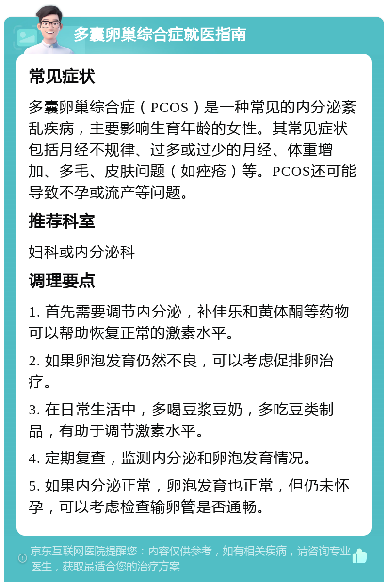 多囊卵巢综合症就医指南 常见症状 多囊卵巢综合症（PCOS）是一种常见的内分泌紊乱疾病，主要影响生育年龄的女性。其常见症状包括月经不规律、过多或过少的月经、体重增加、多毛、皮肤问题（如痤疮）等。PCOS还可能导致不孕或流产等问题。 推荐科室 妇科或内分泌科 调理要点 1. 首先需要调节内分泌，补佳乐和黄体酮等药物可以帮助恢复正常的激素水平。 2. 如果卵泡发育仍然不良，可以考虑促排卵治疗。 3. 在日常生活中，多喝豆浆豆奶，多吃豆类制品，有助于调节激素水平。 4. 定期复查，监测内分泌和卵泡发育情况。 5. 如果内分泌正常，卵泡发育也正常，但仍未怀孕，可以考虑检查输卵管是否通畅。