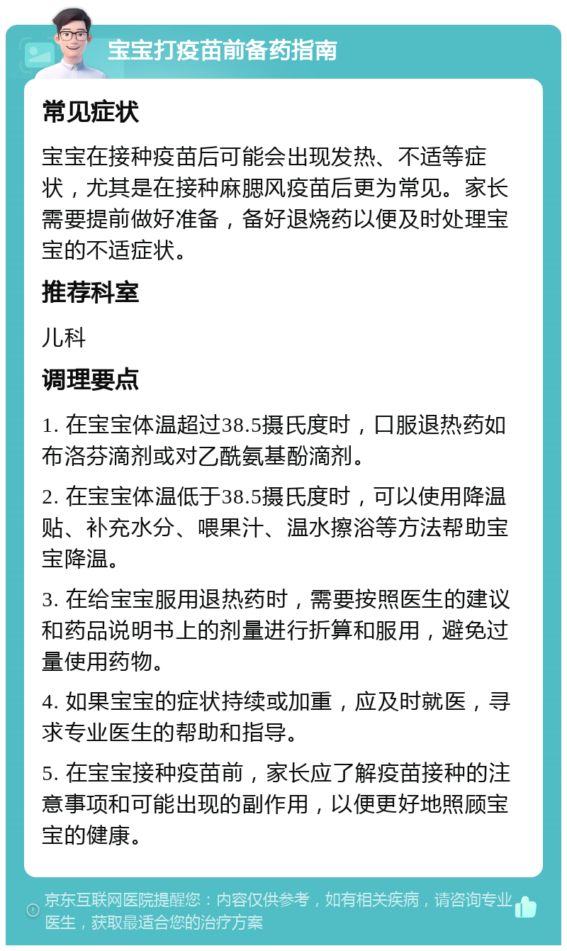 宝宝打疫苗前备药指南 常见症状 宝宝在接种疫苗后可能会出现发热、不适等症状，尤其是在接种麻腮风疫苗后更为常见。家长需要提前做好准备，备好退烧药以便及时处理宝宝的不适症状。 推荐科室 儿科 调理要点 1. 在宝宝体温超过38.5摄氏度时，口服退热药如布洛芬滴剂或对乙酰氨基酚滴剂。 2. 在宝宝体温低于38.5摄氏度时，可以使用降温贴、补充水分、喂果汁、温水擦浴等方法帮助宝宝降温。 3. 在给宝宝服用退热药时，需要按照医生的建议和药品说明书上的剂量进行折算和服用，避免过量使用药物。 4. 如果宝宝的症状持续或加重，应及时就医，寻求专业医生的帮助和指导。 5. 在宝宝接种疫苗前，家长应了解疫苗接种的注意事项和可能出现的副作用，以便更好地照顾宝宝的健康。