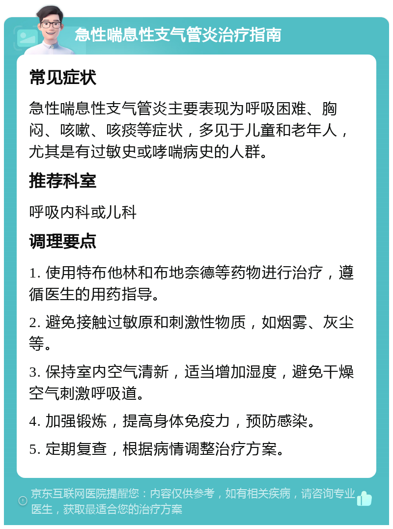 急性喘息性支气管炎治疗指南 常见症状 急性喘息性支气管炎主要表现为呼吸困难、胸闷、咳嗽、咳痰等症状，多见于儿童和老年人，尤其是有过敏史或哮喘病史的人群。 推荐科室 呼吸内科或儿科 调理要点 1. 使用特布他林和布地奈德等药物进行治疗，遵循医生的用药指导。 2. 避免接触过敏原和刺激性物质，如烟雾、灰尘等。 3. 保持室内空气清新，适当增加湿度，避免干燥空气刺激呼吸道。 4. 加强锻炼，提高身体免疫力，预防感染。 5. 定期复查，根据病情调整治疗方案。