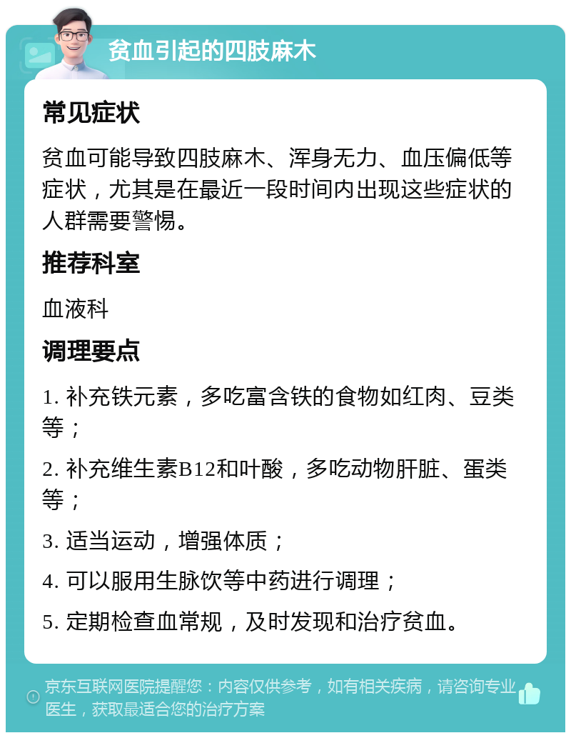 贫血引起的四肢麻木 常见症状 贫血可能导致四肢麻木、浑身无力、血压偏低等症状，尤其是在最近一段时间内出现这些症状的人群需要警惕。 推荐科室 血液科 调理要点 1. 补充铁元素，多吃富含铁的食物如红肉、豆类等； 2. 补充维生素B12和叶酸，多吃动物肝脏、蛋类等； 3. 适当运动，增强体质； 4. 可以服用生脉饮等中药进行调理； 5. 定期检查血常规，及时发现和治疗贫血。