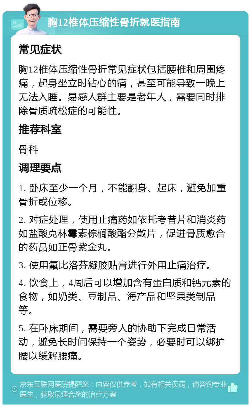 胸12椎体压缩性骨折就医指南 常见症状 胸12椎体压缩性骨折常见症状包括腰椎和周围疼痛，起身坐立时钻心的痛，甚至可能导致一晚上无法入睡。易感人群主要是老年人，需要同时排除骨质疏松症的可能性。 推荐科室 骨科 调理要点 1. 卧床至少一个月，不能翻身、起床，避免加重骨折或位移。 2. 对症处理，使用止痛药如依托考昔片和消炎药如盐酸克林霉素棕榈酸酯分散片，促进骨质愈合的药品如正骨紫金丸。 3. 使用氟比洛芬凝胶贴膏进行外用止痛治疗。 4. 饮食上，4周后可以增加含有蛋白质和钙元素的食物，如奶类、豆制品、海产品和坚果类制品等。 5. 在卧床期间，需要旁人的协助下完成日常活动，避免长时间保持一个姿势，必要时可以绑护腰以缓解腰痛。