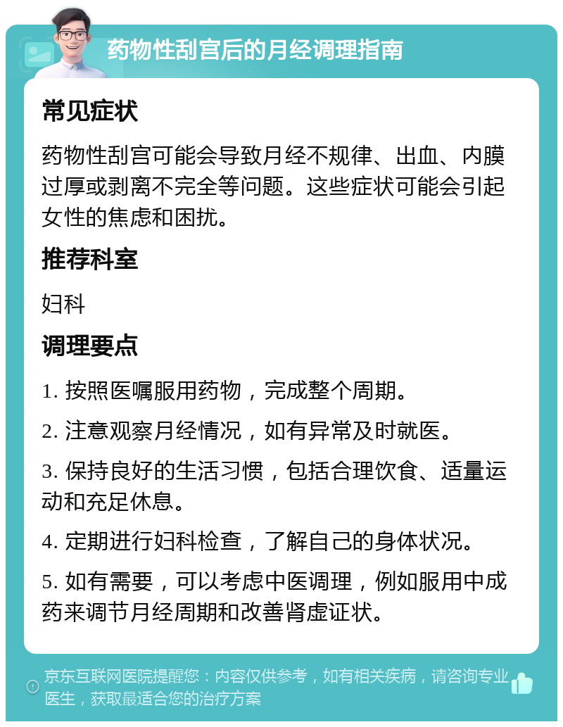 药物性刮宫后的月经调理指南 常见症状 药物性刮宫可能会导致月经不规律、出血、内膜过厚或剥离不完全等问题。这些症状可能会引起女性的焦虑和困扰。 推荐科室 妇科 调理要点 1. 按照医嘱服用药物，完成整个周期。 2. 注意观察月经情况，如有异常及时就医。 3. 保持良好的生活习惯，包括合理饮食、适量运动和充足休息。 4. 定期进行妇科检查，了解自己的身体状况。 5. 如有需要，可以考虑中医调理，例如服用中成药来调节月经周期和改善肾虚证状。