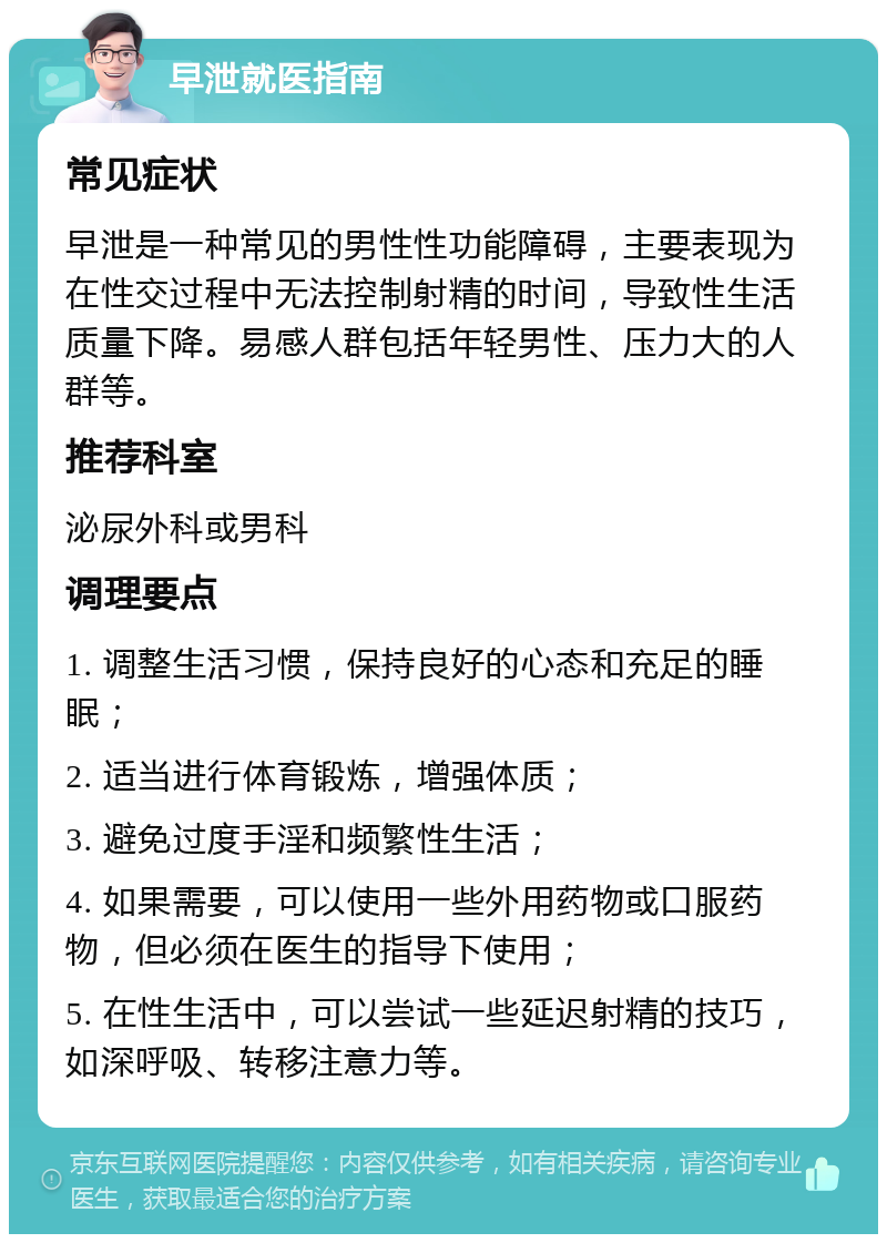 早泄就医指南 常见症状 早泄是一种常见的男性性功能障碍，主要表现为在性交过程中无法控制射精的时间，导致性生活质量下降。易感人群包括年轻男性、压力大的人群等。 推荐科室 泌尿外科或男科 调理要点 1. 调整生活习惯，保持良好的心态和充足的睡眠； 2. 适当进行体育锻炼，增强体质； 3. 避免过度手淫和频繁性生活； 4. 如果需要，可以使用一些外用药物或口服药物，但必须在医生的指导下使用； 5. 在性生活中，可以尝试一些延迟射精的技巧，如深呼吸、转移注意力等。