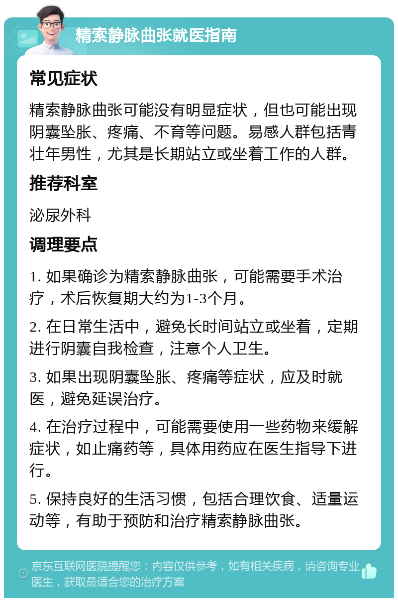 精索静脉曲张就医指南 常见症状 精索静脉曲张可能没有明显症状，但也可能出现阴囊坠胀、疼痛、不育等问题。易感人群包括青壮年男性，尤其是长期站立或坐着工作的人群。 推荐科室 泌尿外科 调理要点 1. 如果确诊为精索静脉曲张，可能需要手术治疗，术后恢复期大约为1-3个月。 2. 在日常生活中，避免长时间站立或坐着，定期进行阴囊自我检查，注意个人卫生。 3. 如果出现阴囊坠胀、疼痛等症状，应及时就医，避免延误治疗。 4. 在治疗过程中，可能需要使用一些药物来缓解症状，如止痛药等，具体用药应在医生指导下进行。 5. 保持良好的生活习惯，包括合理饮食、适量运动等，有助于预防和治疗精索静脉曲张。