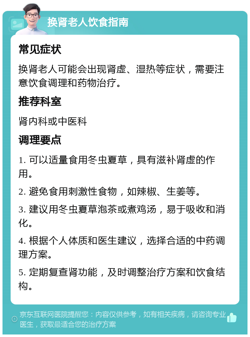 换肾老人饮食指南 常见症状 换肾老人可能会出现肾虚、湿热等症状，需要注意饮食调理和药物治疗。 推荐科室 肾内科或中医科 调理要点 1. 可以适量食用冬虫夏草，具有滋补肾虚的作用。 2. 避免食用刺激性食物，如辣椒、生姜等。 3. 建议用冬虫夏草泡茶或煮鸡汤，易于吸收和消化。 4. 根据个人体质和医生建议，选择合适的中药调理方案。 5. 定期复查肾功能，及时调整治疗方案和饮食结构。