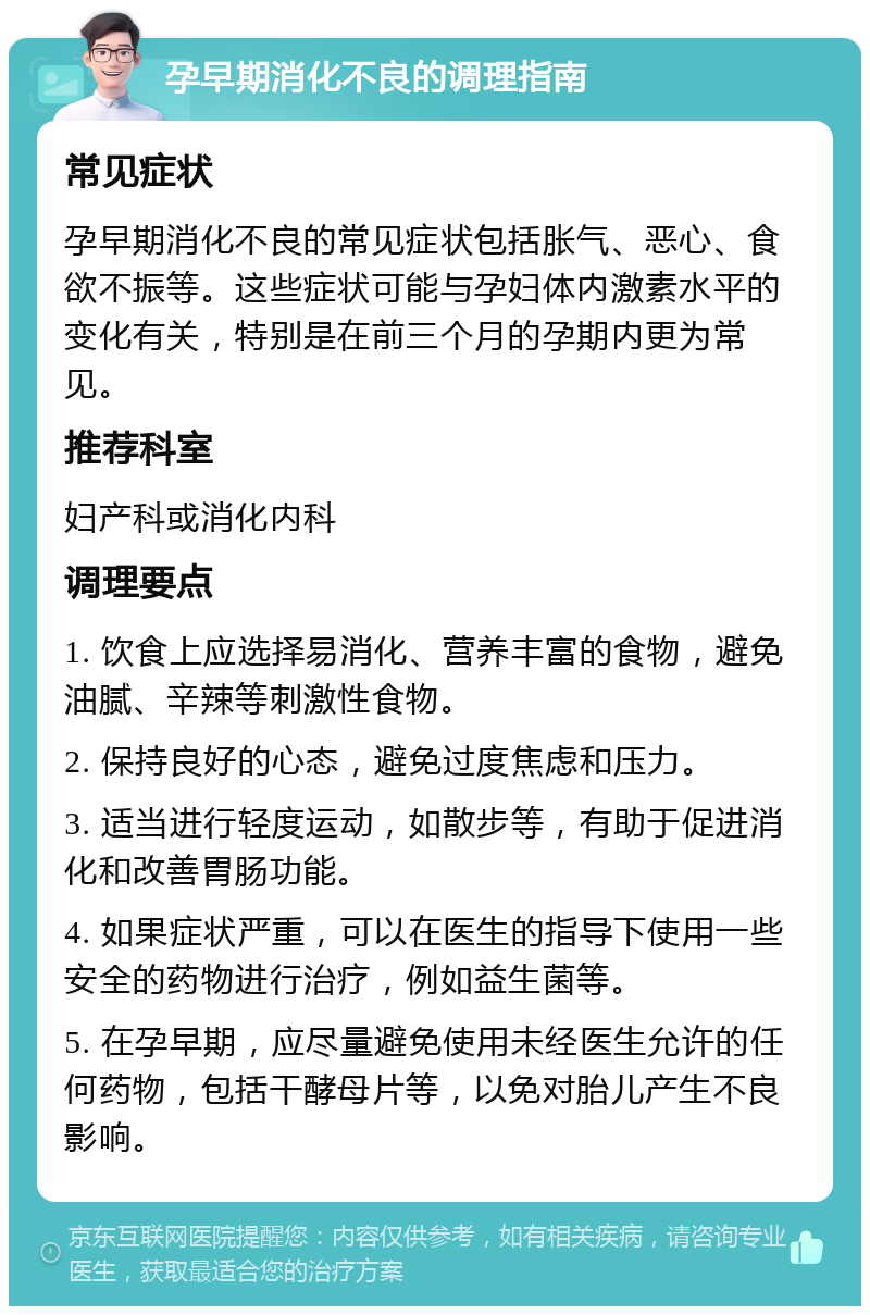 孕早期消化不良的调理指南 常见症状 孕早期消化不良的常见症状包括胀气、恶心、食欲不振等。这些症状可能与孕妇体内激素水平的变化有关，特别是在前三个月的孕期内更为常见。 推荐科室 妇产科或消化内科 调理要点 1. 饮食上应选择易消化、营养丰富的食物，避免油腻、辛辣等刺激性食物。 2. 保持良好的心态，避免过度焦虑和压力。 3. 适当进行轻度运动，如散步等，有助于促进消化和改善胃肠功能。 4. 如果症状严重，可以在医生的指导下使用一些安全的药物进行治疗，例如益生菌等。 5. 在孕早期，应尽量避免使用未经医生允许的任何药物，包括干酵母片等，以免对胎儿产生不良影响。