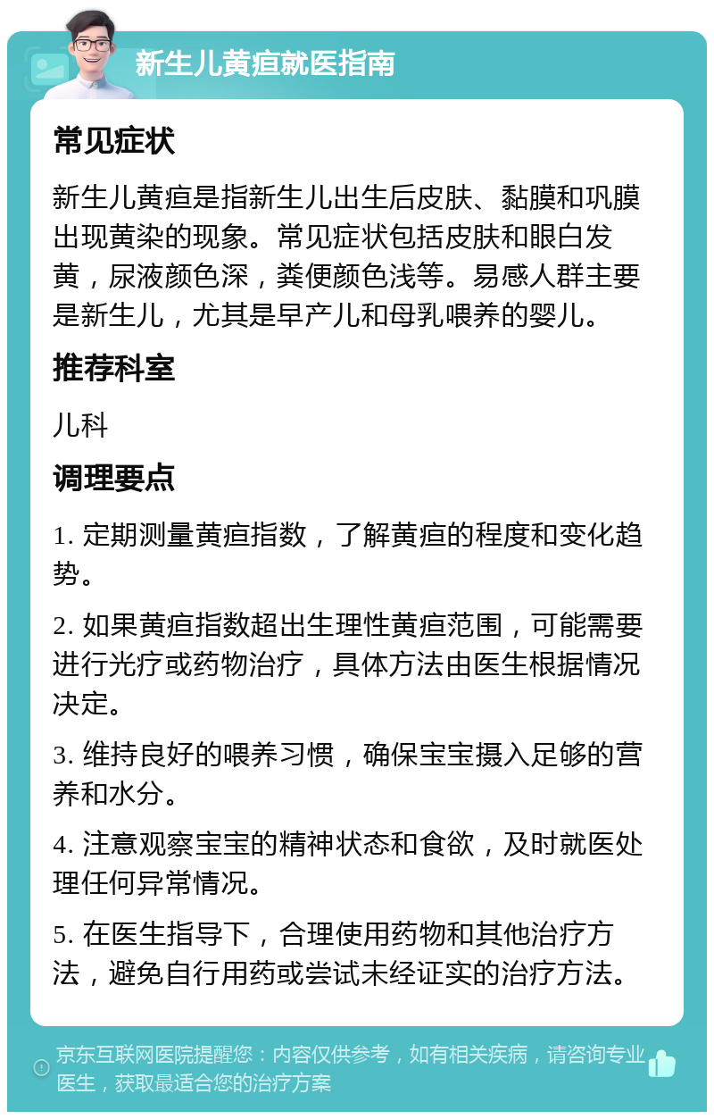 新生儿黄疸就医指南 常见症状 新生儿黄疸是指新生儿出生后皮肤、黏膜和巩膜出现黄染的现象。常见症状包括皮肤和眼白发黄，尿液颜色深，粪便颜色浅等。易感人群主要是新生儿，尤其是早产儿和母乳喂养的婴儿。 推荐科室 儿科 调理要点 1. 定期测量黄疸指数，了解黄疸的程度和变化趋势。 2. 如果黄疸指数超出生理性黄疸范围，可能需要进行光疗或药物治疗，具体方法由医生根据情况决定。 3. 维持良好的喂养习惯，确保宝宝摄入足够的营养和水分。 4. 注意观察宝宝的精神状态和食欲，及时就医处理任何异常情况。 5. 在医生指导下，合理使用药物和其他治疗方法，避免自行用药或尝试未经证实的治疗方法。