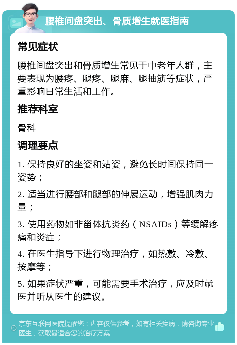 腰椎间盘突出、骨质增生就医指南 常见症状 腰椎间盘突出和骨质增生常见于中老年人群，主要表现为腰疼、腿疼、腿麻、腿抽筋等症状，严重影响日常生活和工作。 推荐科室 骨科 调理要点 1. 保持良好的坐姿和站姿，避免长时间保持同一姿势； 2. 适当进行腰部和腿部的伸展运动，增强肌肉力量； 3. 使用药物如非甾体抗炎药（NSAIDs）等缓解疼痛和炎症； 4. 在医生指导下进行物理治疗，如热敷、冷敷、按摩等； 5. 如果症状严重，可能需要手术治疗，应及时就医并听从医生的建议。