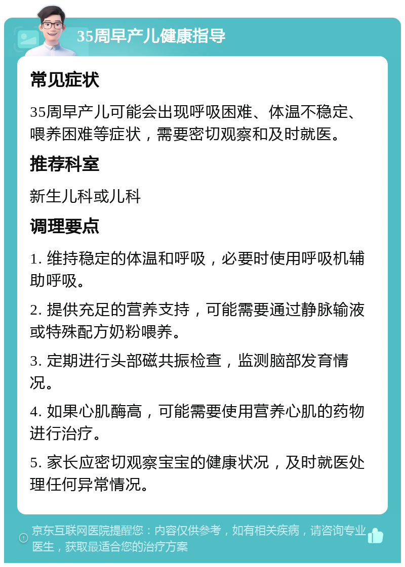 35周早产儿健康指导 常见症状 35周早产儿可能会出现呼吸困难、体温不稳定、喂养困难等症状，需要密切观察和及时就医。 推荐科室 新生儿科或儿科 调理要点 1. 维持稳定的体温和呼吸，必要时使用呼吸机辅助呼吸。 2. 提供充足的营养支持，可能需要通过静脉输液或特殊配方奶粉喂养。 3. 定期进行头部磁共振检查，监测脑部发育情况。 4. 如果心肌酶高，可能需要使用营养心肌的药物进行治疗。 5. 家长应密切观察宝宝的健康状况，及时就医处理任何异常情况。