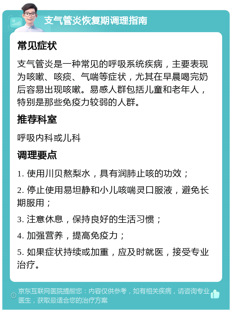 支气管炎恢复期调理指南 常见症状 支气管炎是一种常见的呼吸系统疾病，主要表现为咳嗽、咳痰、气喘等症状，尤其在早晨喝完奶后容易出现咳嗽。易感人群包括儿童和老年人，特别是那些免疫力较弱的人群。 推荐科室 呼吸内科或儿科 调理要点 1. 使用川贝熬梨水，具有润肺止咳的功效； 2. 停止使用易坦静和小儿咳喘灵口服液，避免长期服用； 3. 注意休息，保持良好的生活习惯； 4. 加强营养，提高免疫力； 5. 如果症状持续或加重，应及时就医，接受专业治疗。