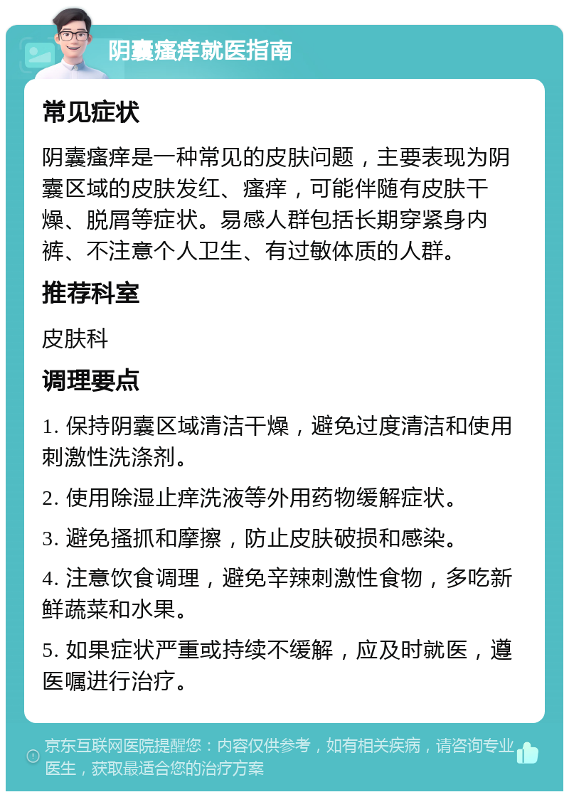 阴囊瘙痒就医指南 常见症状 阴囊瘙痒是一种常见的皮肤问题，主要表现为阴囊区域的皮肤发红、瘙痒，可能伴随有皮肤干燥、脱屑等症状。易感人群包括长期穿紧身内裤、不注意个人卫生、有过敏体质的人群。 推荐科室 皮肤科 调理要点 1. 保持阴囊区域清洁干燥，避免过度清洁和使用刺激性洗涤剂。 2. 使用除湿止痒洗液等外用药物缓解症状。 3. 避免搔抓和摩擦，防止皮肤破损和感染。 4. 注意饮食调理，避免辛辣刺激性食物，多吃新鲜蔬菜和水果。 5. 如果症状严重或持续不缓解，应及时就医，遵医嘱进行治疗。